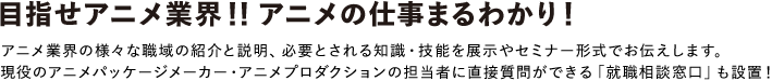 アニメ業界の様々な職域の紹介と説明、必要とされる知識・技能を展示やセミナー形式でお伝えします。
						現役のアニメパッケージメーカー・アニメプロダクションの担当者に直接質問ができる「就職相談窓口」も設置！