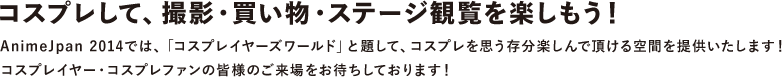 コスプレして、撮影・買い物・ステージ観覧を楽しもう！
						AnimeJpan 2014では、「コスプレイヤーズワールド」と題して、コスプレを思う存分楽しんで頂ける空間を提供いたします！<br>
						コスプレイヤー・コスプレファンの皆様のご来場をお待ちしております！