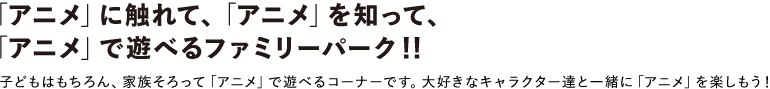 「アニメ」に触れて、「アニメ」を知って、
							「アニメ」で遊べるファミリーパーク
							子どもはもちろん、家族そろって「アニメ」で遊べるコーナーです。大好きなキャラクター達と一緒に「アニメ」を楽しもう！