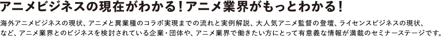 アニメビジネスの現在がわかる！アニメ業界がもっとわかる！
海外アニメビジネスの現状、アニメと異業種のコラボ実現までの流れと実例解説、大人気アニメ監督の登壇、ライセンスビジネスの現状、など、アニメ業界とのビジネスを検討されている企業・団体や、アニメ業界で働きたい方にとって有意義な情報が満載のセミナーステージです。